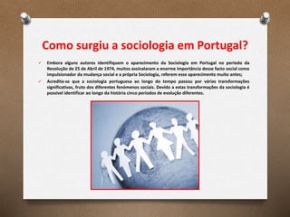 Como surgiu a sociologia em Portugal?
 Embora alguns autores identifiquem o aparecimento da Sociologia em Portugal no período da
Revolução de 25 de Abril de 1974, muitos assinalaram a enorme importância desse facto social como
impulsionador da mudança social e a própria Sociologia, referem esse aparecimento muito antes;
 Acredita-se que a sociologia portuguesa ao longo do tempo passou por várias transformações
significativas, fruto dos diferentes fenómenos sociais. Devido a estas transformações da sociologia é
possível identificar ao longo da história cinco períodos de evolução diferentes.
 