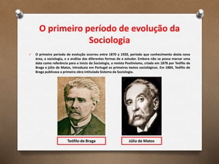 O primeiro período de evolução da
Sociologia
 O primeiro período de evolução ocorreu entre 1870 a 1920, período que conhecimento desta nova
área, a sociologia, e a análise das diferentes formas de a estudar. Embora não se possa marcar uma
data como referência para o início da Sociologia, a revista Positivismo, criada em 1878 por Teófilo de
Braga e júlio de Matos, introduzia em Portugal os primeiros textos sociológicos. Em 1884, Teófilo de
Braga publicava a primeira obra intitulada Sistema da Sociologia.
Teófilo de Braga Júlio de Matos
 
