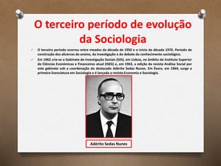 O terceiro período de evolução
da Sociologia
 O terceiro período ocorreu entre meados da década de 1950 e o início da década 1970. Período de
construção dos alicerces do ensino, da investigação e do debate do conhecimento sociológico.
 Em 1962 cria-se o Gabinete de Investigação Sociais (GIS), em Lisboa, no âmbito do Instituto Superior
de Ciências Económicas e Financeiras atual (ISEG) e, em 1963, a edição da revista Análise Social por
este gabinete sob a coordenação do destacado Adérito Sedas Nunes. Em Évora, em 1964, surge a
primeira licenciatura em Sociologia e é lançada a revista Economia e Sociologia.
Adérito Sedas Nunes
 