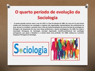 O quarto período de evolução da
Sociologia
 O quarto período ocorreu entre o ano de 1974 e o final da década de 1980. Em cerca de 15 anos foram
criadas sete licenciaturas em sociologia e surgiram três organizações representativas dos profissionais da
área, daí que se considere o período como a fase da institucionalização do ensino de base da sociologia em
Portugal e do lançamento de uma nova classe profissional, a das/os sociólogas/os. Em 1985, foi criada a
Associação Portuguesa de Sociologia, principal organização cientifico-profissional dos sociólogos
portugueses, que apoia a disciplina e o estudo desta nova profissão. Em 1988, realizou-se o primeiro
Congresso Português de Sociologia.
 