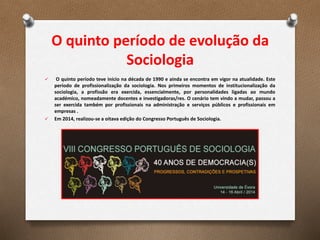 O quinto período de evolução da
Sociologia
 O quinto período teve início na década de 1990 e ainda se encontra em vigor na atualidade. Este
período de profissionalização da sociologia. Nos primeiros momentos de institucionalização da
sociologia, a profissão era exercida, essencialmente, por personalidades ligadas ao mundo
académico, nomeadamente docentes e investigadoras/res. O cenário tem vindo a mudar, passou a
ser exercida também por profissionais na administração e serviços públicos e profissionais em
empresas .
 Em 2014, realizou-se a oitava edição do Congresso Português de Sociologia.
 