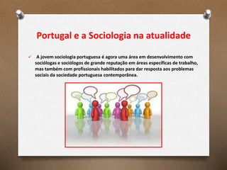 Portugal e a Sociologia na atualidade
 A jovem sociologia portuguesa é agora uma área em desenvolvimento com
sociólogas e sociólogos de grande reputação em áreas específicas de trabalho,
mas também com profissionais habilitados para dar resposta aos problemas
sociais da sociedade portuguesa contemporânea.
 