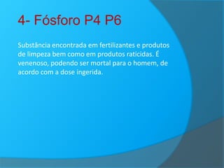 4- Fósforo P4 P6
Substância encontrada em fertilizantes e produtos
de limpeza bem como em produtos raticidas. É
venenoso, podendo ser mortal para o homem, de
acordo com a dose ingerida.

 