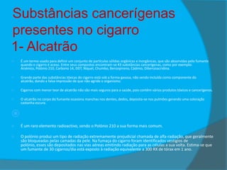 Substâncias cancerígenas
presentes no cigarro
1- Alcatrão


É um termo usado para definir um conjunto de partículas sólidas orgânicas e inorgânicas, que são absorvidas pelo fumante
quando o cigarro é aceso. Entre seus compostos encontram-se 43 substâncias cancerígenas, como por exemplo:
Arsénico, Polónio 210, Carbono 14, DDT, Níquel, Chumbo, Benzopireno, Cádmio, Dibenzoacridina.



Grande parte das substâncias tóxicas do cigarro está sob a forma gasosa, não sendo incluída como componente do
alcatrão, dando a falsa impressão de que não agride o organismo.



Cigarros com menor teor de alcatrão não são mais seguros para a saúde, pois contêm vários produtos tóxicos e cancerígenos.



O alcatrão no corpo do fumante ocasiona manchas nos dentes, dedos, deposita-se nos pulmões gerando uma coloração
castanha escura.

 2-

Polónio



É um raro elemento radioactivo, sendo o Polónio 210 a sua forma mais comum.



O polónio produz um tipo de radiação extremamente prejudicial chamada de alfa-radiação, que geralmente
são bloqueadas pelas camadas da pele. Na fumaça do cigarro foram identificados vestígios de
polónio, esses são depositados nas vias aéreas emitindo radiação para as células a sua volta. Estima-se que
um fumante de 30 cigarros/dia está exposto à radiação equivalente a 300 RX de tórax em 1 ano.

 