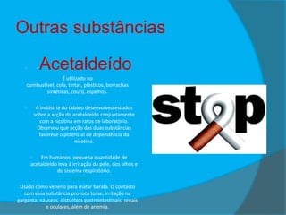 Outras substâncias
-



Acetaldeído

É utilizado no
combustível, cola, tintas, plásticos, borrachas
sintéticas, couro, espelhos.
A indústria do tabaco desenvolveu estudos
sobre a acção do acetaldeído conjuntamente
com a nicotina em ratos de laboratório.
Observou que acção das duas substâncias
favorece o potencial de dependência da
nicotina.



Em humanos, pequena quantidade de
acetaldeído leva à irritação da pele, dos olhos e
do sistema respiratório.
2- Naftalina
Usado como veneno para matar barata. O contacto
com essa substância provoca tosse, irritação na
garganta, náuseas, distúrbios gastrointestinais, renais
e oculares, além de anemia.


 