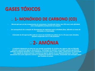 Mesmo gás que sai dos escapamentos de automóveis. Considerado tóxico, tem 250 vezes mais afinidade
com a hemoglobina (componente do sangue).



Em consequência há a redução do desempenho do organismo para actividade física, dificulta as trocas de
nutrientes e a cicatrização.





O fumador de 20 cigarros/dia pode ter níveis de monóxido de carbono de 5 a 10 vezes mais elevados,
quando comparado com os não fumantes.



A indústria tabaqueira ao observar que grande quantidade de nicotina dos cigarros não era liberada
durante a queima do cigarro, desenvolveu a “tecnologia da amónia”, um produto químico geralmente
utilizado na limpeza doméstica. Essa substância é corrosiva para o nariz e olhos, ajuda tanto na vaporização
mais rápida da nicotina durante a queima do cigarro, quanto no seu depósito pulmonar. Todo esse
mecanismo tem como objectivo acelerar a chegada da nicotina ao cérebro, ocasionado uma sensação quase
que imediata de prazer.

 
