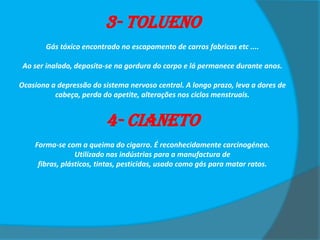 3- Tolueno
Gás tóxico encontrado no escapamento de carros fabricas etc ....
Ao ser inalado, deposita-se na gordura do corpo e lá permanece durante anos.
Ocasiona a depressão do sistema nervoso central. A longo prazo, leva a dores de
cabeça, perda do apetite, alterações nos ciclos menstruais.

4- Cianeto
Forma-se com a queima do cigarro. É reconhecidamente carcinogéneo.
Utilizado nas indústrias para a manufactura de
fibras, plásticos, tintas, pesticidas, usado como gás para matar ratos.

 