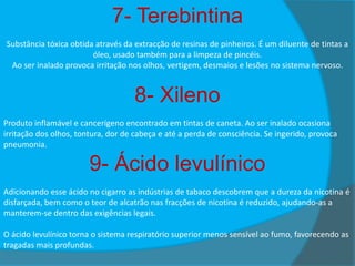 7- Terebintina
Substância tóxica obtida através da extracção de resinas de pinheiros. É um diluente de tintas a
óleo, usado também para a limpeza de pincéis.
Ao ser inalado provoca irritação nos olhos, vertigem, desmaios e lesões no sistema nervoso.

8- Xileno
Produto inflamável e cancerígeno encontrado em tintas de caneta. Ao ser inalado ocasiona
irritação dos olhos, tontura, dor de cabeça e até a perda de consciência. Se ingerido, provoca
pneumonia.

9- Ácido levulínico
Adicionando esse ácido no cigarro as indústrias de tabaco descobrem que a dureza da nicotina é
disfarçada, bem como o teor de alcatrão nas fracções de nicotina é reduzido, ajudando-as a
manterem-se dentro das exigências legais.
O ácido levulínico torna o sistema respiratório superior menos sensível ao fumo, favorecendo as
tragadas mais profundas.

 