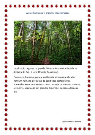 Vazios humanos e grandes concentrações
Localização: algures na grande Floresta Amazónica situada na
América do Sul ( é uma Floresta Equatorial).
É um vazio humano, porque na floresta amazónica não vive
nenhum humano por causa de condições desfavoráveis,
nomeadamente temperaturas altas durante todo o ano, animais
selvagens, vegetação em grandes dimensõe, variadas doenças,
etc.
Catarina Kryhan 8ºA nº8
 