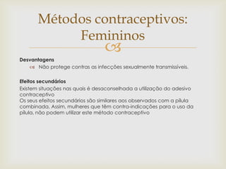 
Desvantagens
 Não protege contras as infecções sexualmente transmissíveis.
Efeitos secundários
Existem situações nas quais é desaconselhada a utilização do adesivo
contraceptivo
Os seus efeitos secundários são similares aos observados com a pílula
combinada. Assim, mulheres que têm contra-indicações para o uso da
pílula, não podem utilizar este método contraceptivo
Métodos contraceptivos:
Femininos
 