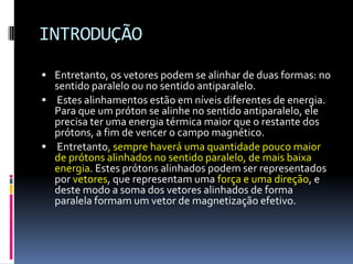 INTRODUÇÃO
 Entretanto, os vetores podem se alinhar de duas formas: no
sentido paralelo ou no sentido antiparalelo.
 Estes alinhamentos estão em níveis diferentes de energia.
Para que um próton se alinhe no sentido antiparalelo, ele
precisa ter uma energia térmica maior que o restante dos
prótons, a fim de vencer o campo magnético.
 Entretanto, sempre haverá uma quantidade pouco maior
de prótons alinhados no sentido paralelo, de mais baixa
energia. Estes prótons alinhados podem ser representados
por vetores, que representam uma força e uma direção, e
deste modo a soma dos vetores alinhados de forma
paralela formam um vetor de magnetização efetivo.
 