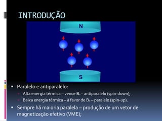 INTRODUÇÃO
 Paralelo e antiparalelo:
 Alta energia térmica – vence B0 – antiparalelo (spin-down);
 Baixa energia térmica – à favor de B0 – paralelo (spin-up).
 Sempre há maioria paralela – produção de um vetor de
magnetização efetivo (VME);
 