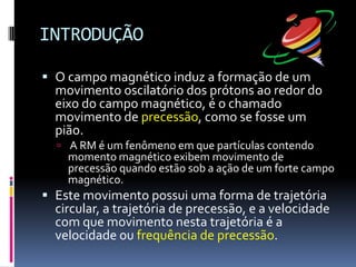 INTRODUÇÃO
 O campo magnético induz a formação de um
movimento oscilatório dos prótons ao redor do
eixo do campo magnético, é o chamado
movimento de precessão, como se fosse um
pião.
 A RM é um fenômeno em que partículas contendo
momento magnético exibem movimento de
precessão quando estão sob a ação de um forte campo
magnético.
 Este movimento possui uma forma de trajetória
circular, a trajetória de precessão, e a velocidade
com que movimento nesta trajetória é a
velocidade ou frequência de precessão.
 