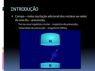 INTRODUÇÃO
 Campo – induz oscilação adicional dos núcleos ao redor
do eixo B0 – precessão;
 Forma uma trajetória circular – trajetória de precessão;
 Velocidade de precessão – megahertz (MHz);
 