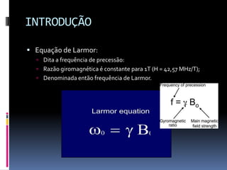 INTRODUÇÃO
 Equação de Larmor:
 Dita a frequência de precessão:
 Razão giromagnética é constante para 1T (H = 42,57 MHz/T);
 Denominada então frequência de Larmor.
 