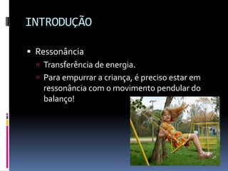 INTRODUÇÃO
 Ressonância
 Transferência de energia.
 Para empurrar a criança, é preciso estar em
ressonância com o movimento pendular do
balanço!
 