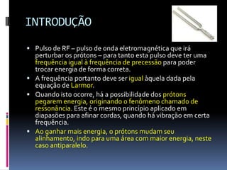 INTRODUÇÃO
 Pulso de RF – pulso de onda eletromagnética que irá
perturbar os prótons – para tanto esta pulso deve ter uma
frequência igual à frequência de precessão para poder
trocar energia de forma correta.
 A frequência portanto deve ser igual àquela dada pela
equação de Larmor.
 Quando isto ocorre, há a possibilidade dos prótons
pegarem energia, originando o fenômeno chamado de
ressonância. Este é o mesmo princípio aplicado em
diapasões para afinar cordas, quando há vibração em certa
frequência.
 Ao ganhar mais energia, o prótons mudam seu
alinhamento, indo para uma área com maior energia, neste
caso antiparalelo.
 