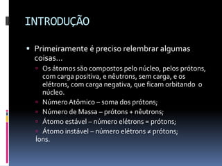 INTRODUÇÃO
 Primeiramente é preciso relembrar algumas
coisas...
 Os átomos são compostos pelo núcleo, pelos prótons,
com carga positiva, e nêutrons, sem carga, e os
elétrons, com carga negativa, que ficam orbitando o
núcleo.
 NúmeroAtômico – soma dos prótons;
 Número de Massa – prótons + nêutrons;
 Átomo estável – número elétrons = prótons;
 Átomo instável – número elétrons ≠ prótons;
Íons.
 