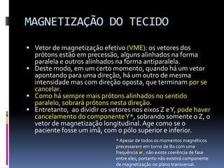MAGNETIZAÇÃO DO TECIDO
 Vetor de magnetização efetivo (VME): os vetores dos
prótons estão em precessão, alguns alinhados na forma
paralela e outros alinhados na forma antiparalela.
 Deste modo, em um certo momento, quando há um vetor
apontando para uma direção, há um outro de mesma
intensidade mas com direção oposta, que terminam por se
cancelar.
 Como há sempre mais prótons alinhados no sentido
paralelo, sobrará prótons nesta direção.
 Entretanto, ao dividir os vetores nos eixos Z eY, pode haver
cancelamento do componenteY*, sobrando somente o Z, o
vetor de magnetização longitudinal. Age como se o
paciente fosse um imã, com o pólo superior e inferior.
* Apesar de todos os momentos magnéticos
precessarem em torno de B0 com uma
frequência w , não existe coerência de fase
entre eles, portanto não existirá componente
de magnetização no plano transversal.
 