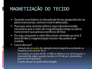MAGNETIZAÇÃO DO TECIDO
 Quando uma bobina é colocada de forma perpendicular ao
plano transversal, nenhum sinal é detectado.
 Para que uma corrente elétrica seja induzida é então
necessário que o vetor de magnetização esteja no plano
transversal e que possua coerência de fase.
 Ou seja, enquanto o vetor M0 estiver alinhado ao eixo Z
(eixo de B0) a magnetização tissular não poderá ser
medida.
 Como desviar?
 Através de um pulso de radiação eletromagnética oscilando na
frequência de Larmor de H.
 Ao receber um pulso de RF, oVME se desloca um certo ângulo, o
chamado flip angle; quando recebe um FA de 90º, ele desloca
para o eixo transverso.
 O pulso de 90º é o pulso de excitação.
 
