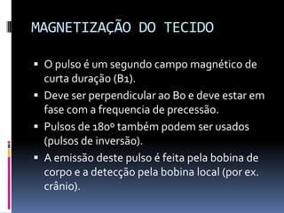 MAGNETIZAÇÃO DO TECIDO
 O pulso é um segundo campo magnético de
curta duração (B1).
 Deve ser perpendicular ao B0 e deve estar em
fase com a frequencia de precessão.
 Pulsos de 180º também podem ser usados
(pulsos de inversão).
 A emissão deste pulso é feita pela bobina de
corpo e a detecção pela bobina local (por ex.
crânio).
 
