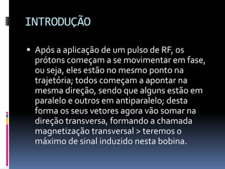 INTRODUÇÃO
 Após a aplicação de um pulso de RF, os
prótons começam a se movimentar em fase,
ou seja, eles estão no mesmo ponto na
trajetória; todos começam a apontar na
mesma direção, sendo que alguns estão em
paralelo e outros em antiparalelo; desta
forma os seus vetores agora vão somar na
direção transversa, formando a chamada
magnetização transversal > teremos o
máximo de sinal induzido nesta bobina.
 