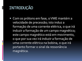 INTRODUÇÃO
 Com os prótons em fase, oVME mantém a
velocidade de precessão; isto induz a
formação de uma corrente elétrica, o que irá
induzir a formação de um campo magnético;
este campo magnético está em movimento,
o que por sua vez irá induzir a formação de
uma corrente elétrica na bobina, o que irá
portanto formar o sinal da ressonância
magnética.
 