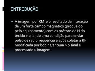 INTRODUÇÃO
 A imagem por RM é o resultado da interação
de um forte campo magnético (produzido
pelo equipamento) com os prótons de H do
tecido > criando uma condição para enviar
pulso de radiofrequência e após coletar a RF
modificada por bobina/antena > o sinal é
processado > imagem.
 