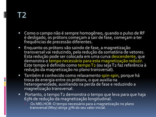 T2
 Como o campo não é sempre homogêneo, quando o pulso de RF
é desligado, os prótons começam a sair de fase, começam a ter
frequências de precessão diferentes.
 Enquanto os prótons vão saindo de fase, a magnetização
transversal vai reduzindo, pela redução da somatória de vetores.
Esta redução pode ser colocada em uma curva descendente, que
demonstra o tempo necessário para esta magnetização reduzir.
Este tempo é definido como tempoT2 (ou sejaT2 faz referência à
redução da magnetização no plano transversal).
 Também é conhecido como relaxamento spin-spin, porque há
troca de energia entre os prótons, o que auxilia na
heterogeneidade, auxiliando na perda de fase e reduzindo a
magnetização transversal.
 Portanto, o tempoT2 demonstra o tempo que leva para que haja
63% de redução da magnetização longitudinal.
 Ou MELHOR:O tempo necessário para a magnetização no plano
transversal (Mxy) atinja 37% do seu valor inicial.
 