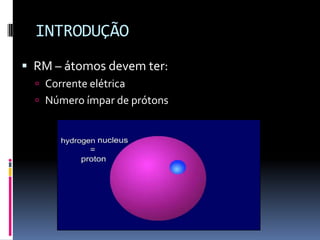 INTRODUÇÃO
 RM – átomos devem ter:
 Corrente elétrica
 Número ímpar de prótons
 