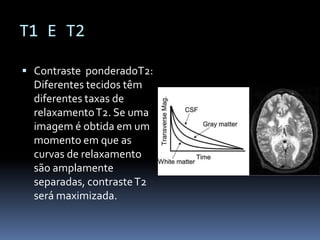 T1 E T2
 Contraste ponderadoT2:
Diferentes tecidos têm
diferentes taxas de
relaxamentoT2. Se uma
imagem é obtida em um
momento em que as
curvas de relaxamento
são amplamente
separadas, contrasteT2
será maximizada.
 