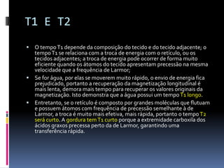 T1 E T2
 O tempoT1 depende da composição do tecido e do tecido adjacente; o
tempoT1 se relaciona com a troca de energia com o retículo, ou os
tecidos adjacentes; a troca de energia pode ocorrer de forma muito
eficiente quando os átomos do tecido apresentam precessão na mesma
velocidade que a frequência de Larmor;
 Se for água, por elas se moverem muito rápido, o envio de energia fica
prejudicado, portanto a recuperação da magnetização longitudinal é
mais lenta, demora mais tempo para recuperar os valores originais da
magnetização. Isto demonstra que a água possui um tempoT1 longo.
 Entretanto, se o retículo é composto por grandes moléculas que flutuam
e possuem átomos com frequência de precessão semelhante à de
Larmor, a troca é muito mais efetiva, mais rápida, portanto o tempoT2
será curto. A gordura temT1 curto porque a extremidade carboxila dos
ácidos graxos precessa perto da de Larmor, garantindo uma
transferência rápida.
 