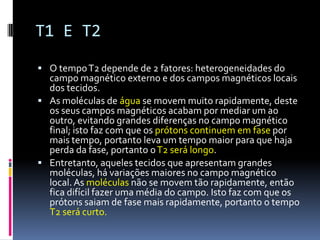 T1 E T2
 O tempoT2 depende de 2 fatores: heterogeneidades do
campo magnético externo e dos campos magnéticos locais
dos tecidos.
 As moléculas de água se movem muito rapidamente, deste
os seus campos magnéticos acabam por mediar um ao
outro, evitando grandes diferenças no campo magnético
final; isto faz com que os prótons continuem em fase por
mais tempo, portanto leva um tempo maior para que haja
perda da fase, portanto oT2 será longo.
 Entretanto, aqueles tecidos que apresentam grandes
moléculas, há variações maiores no campo magnético
local. As moléculas não se movem tão rapidamente, então
fica difícil fazer uma média do campo. Isto faz com que os
prótons saiam de fase mais rapidamente, portanto o tempo
T2 será curto.
 