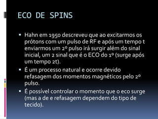 ECO DE SPINS
 Hahn em 1950 descreveu que ao excitarmos os
prótons com um pulso de RF e após um tempo t
enviarmos um 2º pulso irá surgir além do sinal
inicial, um 2 sinal que é o ECO do 1º (surge após
um tempo 2t).
 É um processo natural e ocorre devido
refasagem dos momentos magnéticos pelo 2º
pulso.
 É possível controlar o momento que o eco surge
(mas a de e refasagem dependem do tipo de
tecido).
 