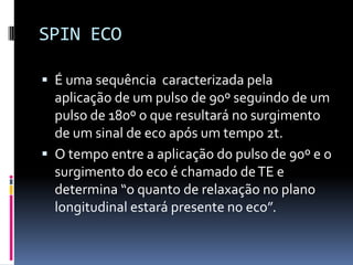 SPIN ECO
 É uma sequência caracterizada pela
aplicação de um pulso de 90º seguindo de um
pulso de 180º o que resultará no surgimento
de um sinal de eco após um tempo 2t.
 O tempo entre a aplicação do pulso de 90º e o
surgimento do eco é chamado deTE e
determina “o quanto de relaxação no plano
longitudinal estará presente no eco”.
 
