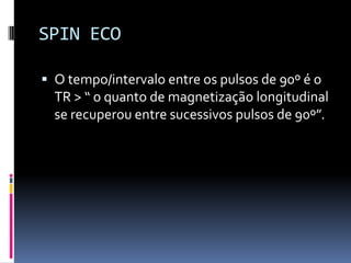 SPIN ECO
 O tempo/intervalo entre os pulsos de 90º é o
TR > “ o quanto de magnetização longitudinal
se recuperou entre sucessivos pulsos de 90º”.
 