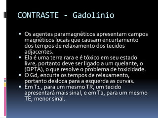 CONTRASTE - Gadolínio
 Os agentes paramagnéticos apresentam campos
magnéticos locais que causam encurtamento
dos tempos de relaxamento dos tecidos
adjacentes.
 Ela é uma terra rara e é tóxico em seu estado
livre, portanto deve ser ligado a um quelante, o
(DPTA), o que resolve o problema de toxicidade.
 O Gd, encurta os tempos de relaxamento,
portanto desloca para a esquerda as curvas.
 EmT1 , para um mesmoTR, um tecido
apresentará mais sinal, e emT2, para um mesmo
TE, menor sinal.
 
