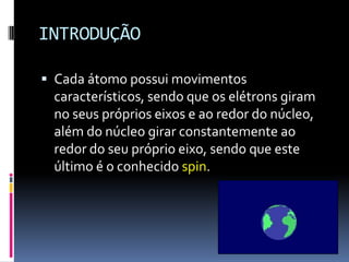 INTRODUÇÃO
 Cada átomo possui movimentos
característicos, sendo que os elétrons giram
no seus próprios eixos e ao redor do núcleo,
além do núcleo girar constantemente ao
redor do seu próprio eixo, sendo que este
último é o conhecido spin.
 