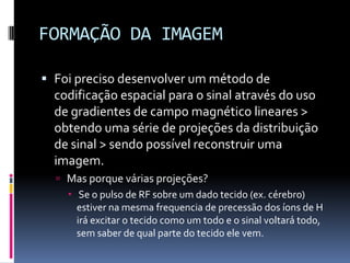FORMAÇÃO DA IMAGEM
 Foi preciso desenvolver um método de
codificação espacial para o sinal através do uso
de gradientes de campo magnético lineares >
obtendo uma série de projeções da distribuição
de sinal > sendo possível reconstruir uma
imagem.
 Mas porque várias projeções?
 Se o pulso de RF sobre um dado tecido (ex. cérebro)
estiver na mesma frequencia de precessão dos íons de H
irá excitar o tecido como um todo e o sinal voltará todo,
sem saber de qual parte do tecido ele vem.
 