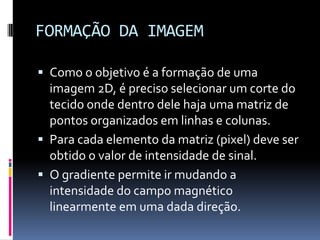 FORMAÇÃO DA IMAGEM
 Como o objetivo é a formação de uma
imagem 2D, é preciso selecionar um corte do
tecido onde dentro dele haja uma matriz de
pontos organizados em linhas e colunas.
 Para cada elemento da matriz (pixel) deve ser
obtido o valor de intensidade de sinal.
 O gradiente permite ir mudando a
intensidade do campo magnético
linearmente em uma dada direção.
 