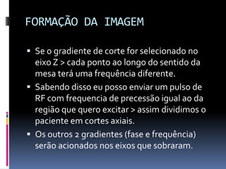 FORMAÇÃO DA IMAGEM
 Se o gradiente de corte for selecionado no
eixo Z > cada ponto ao longo do sentido da
mesa terá uma frequência diferente.
 Sabendo disso eu posso enviar um pulso de
RF com frequencia de precessão igual ao da
região que quero excitar > assim dividimos o
paciente em cortes axiais.
 Os outros 2 gradientes (fase e frequência)
serão acionados nos eixos que sobraram.
 