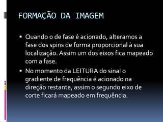 FORMAÇÃO DA IMAGEM
 Quando o de fase é acionado, alteramos a
fase dos spins de forma proporcional à sua
localização. Assim um dos eixos fica mapeado
com a fase.
 No momento da LEITURA do sinal o
gradiente de frequência é acionado na
direção restante, assim o segundo eixo de
corte ficará mapeado em frequência.
 