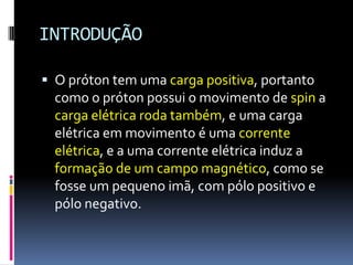 INTRODUÇÃO
 O próton tem uma carga positiva, portanto
como o próton possui o movimento de spin a
carga elétrica roda também, e uma carga
elétrica em movimento é uma corrente
elétrica, e a uma corrente elétrica induz a
formação de um campo magnético, como se
fosse um pequeno imã, com pólo positivo e
pólo negativo.
 