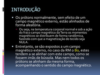 INTRODUÇÃO
 Os prótons normalmente, sem efeito de um
campo magnético externo, estão alinhados de
forma aleatória.
 Ou seja, na temperatura corporal normal e sob a ação
do fraco campo magnético daTerra os momentos
magnéticos se distribuem de forma randômica,
fazendo com que a magnetização do tecido seja
NULA.
 Entretanto, se são expostos a um campo
magnético externo, no caso da RM o B0, estes
tendem a se alinhar com este campo, como se
fossem imãs de bússola. Mas nem todos os
prótons se alinham da mesma forma,
acompanhando o sentido do campo magnético.
 