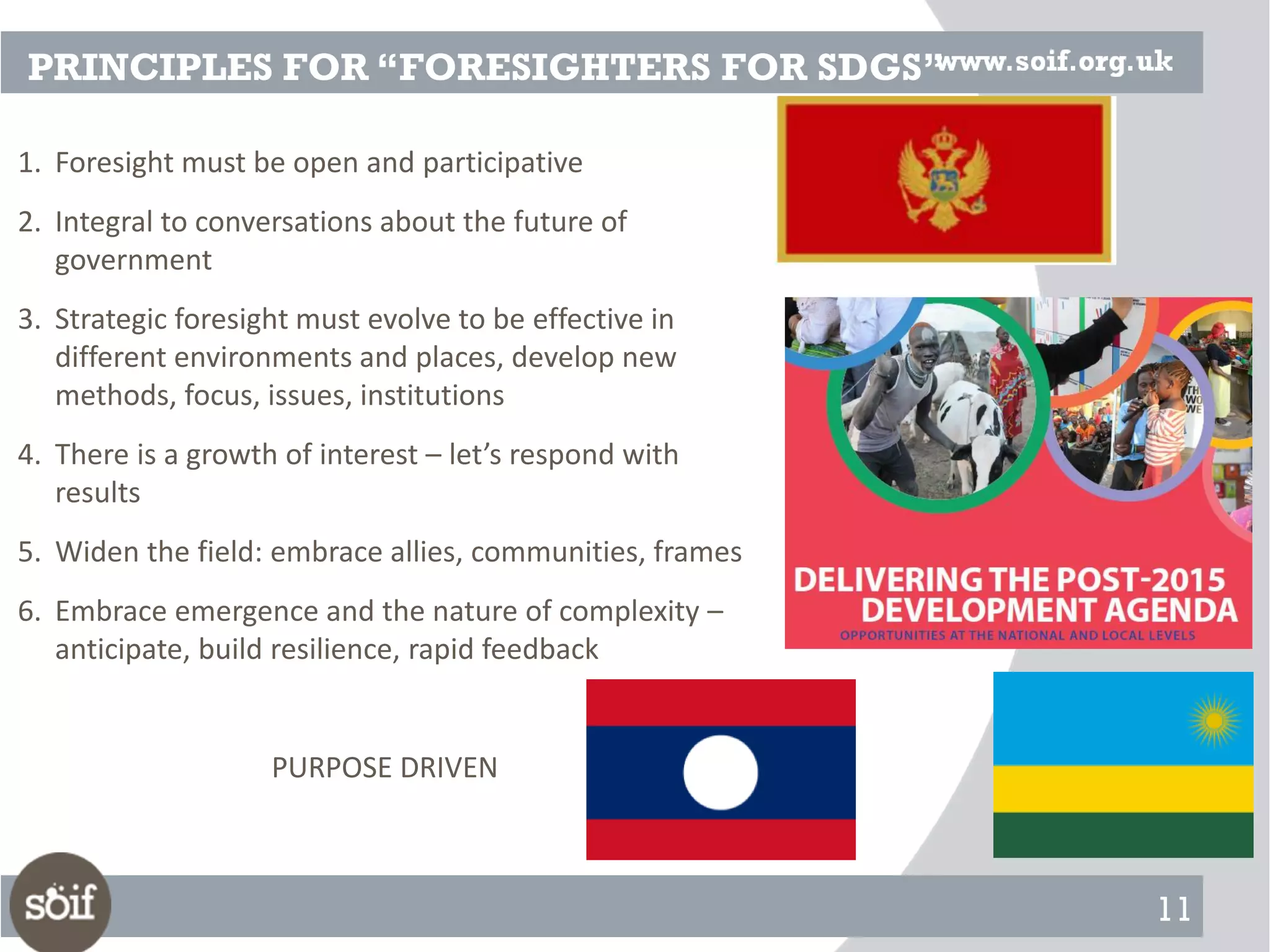 11
PRINCIPLES FOR “FORESIGHTERS FOR SDGS”
1. Foresight must be open and participative
2. Integral to conversations about the future of
government
3. Strategic foresight must evolve to be effective in
different environments and places, develop new
methods, focus, issues, institutions
4. There is a growth of interest – let’s respond with
results
5. Widen the field: embrace allies, communities, frames
6. Embrace emergence and the nature of complexity –
anticipate, build resilience, rapid feedback
PURPOSE DRIVEN
 