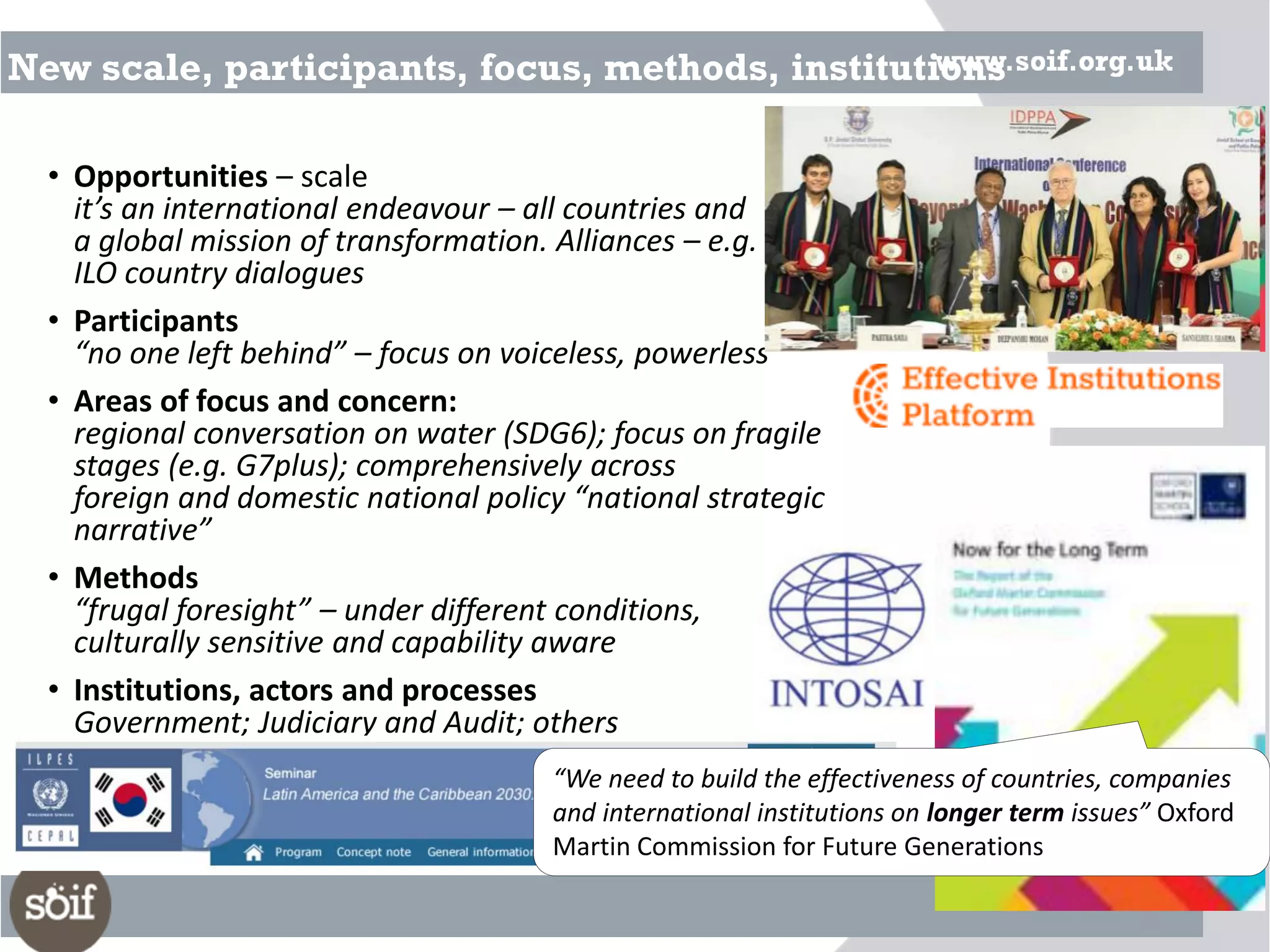 New scale, participants, focus, methods, institutions
• Opportunities – scale
it’s an international endeavour – all countries and
a global mission of transformation. Alliances – e.g.
ILO country dialogues
• Participants
“no one left behind” – focus on voiceless, powerless
• Areas of focus and concern:
regional conversation on water (SDG6); focus on fragile
stages (e.g. G7plus); comprehensively across
foreign and domestic national policy “national strategic
narrative”
• Methods
“frugal foresight” – under different conditions,
culturally sensitive and capability aware
• Institutions, actors and processes
Government; Judiciary and Audit; others
“We need to build the effectiveness of countries, companies
and international institutions on longer term issues” Oxford
Martin Commission for Future Generations
 