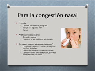 Para la congestión nasal
O Lo mejor:
• Lavados nasales con jeringuilla
• Sprays con agua de mar
• Vahos
O Antihistamínicos vía oral:
• Secan la mucosa
• Dificultan la resolución de la infección
O Aerosoles nasales “descongestionantes”:
• Congestión de rebote con uso prolongado:
¡No mas de 2días!
• Efectos secundarios: molestias nasales
• Contraindicados en hipertensión, diabetes,
enfermedades cardíacas…
 