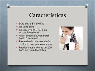 Características
O Dura entre 3 y 10 días
O No tiene cura
O Se resuelve en 7-10 días
espontáneamente
O Algún síntoma puede durar
hasta 3 semanas
O Promedio de catarros al año:
• 2 a 4, pero puede ser mayor
O Pueden causarlo mas de 200
tipos de virus diferentes
 