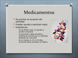 Medicamentos
O No acortan la duración del
resfriado
O Pueden ayudar a sentirse mejor
O Antibióticos:
• No se deben usar: no ayudan y
pueden empeorar
• La secreción nasal amarilla o
verdosa es normal con un resfriado
después de unos días
• Si no mejora en 10 a 14 días,
entonces debe consultar al médico
 