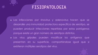 FISIOPATOLOGIA
➤ Las infecciones por rinovirus y adenovirus hacen que se
desarrolle una inmunidad protectora específica de serotipo, se
pueden producir infecciones repetidas por estos patógenos
porque existe un gran número de serotipos distintos.
➤ Los virus gripales pueden modificar los antígenos que
presentan en su superficie, comportándose igual que si
existieran múltiples serotipos del virus.
 